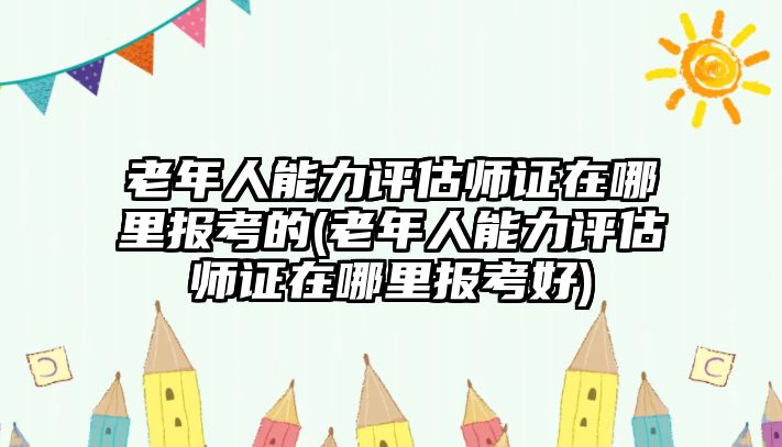 老年人能力評(píng)估師證在哪里報(bào)考的(老年人能力評(píng)估師證在哪里報(bào)考好)