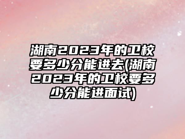 湖南2023年的衛(wèi)校要多少分能進(jìn)去(湖南2023年的衛(wèi)校要多少分能進(jìn)面試)