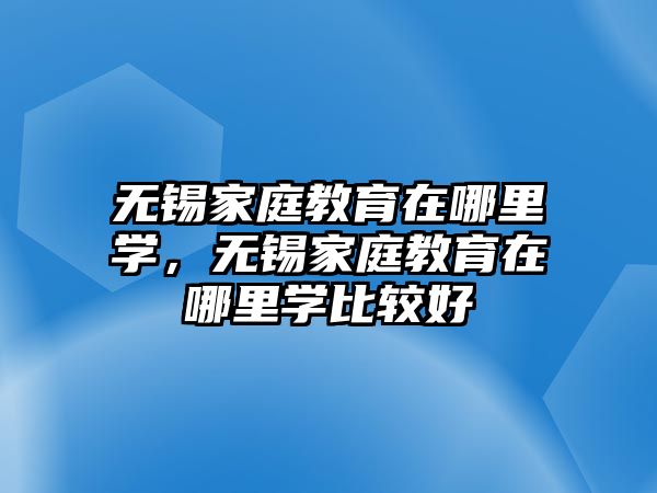 無錫家庭教育在哪里學，無錫家庭教育在哪里學比較好