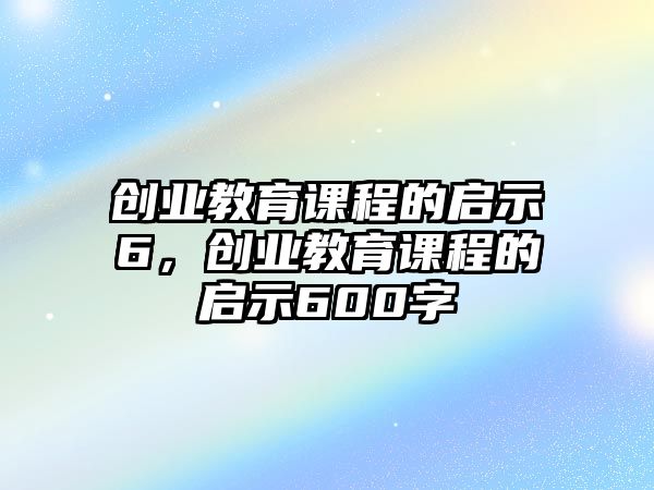 創(chuàng)業(yè)教育課程的啟示6，創(chuàng)業(yè)教育課程的啟示600字