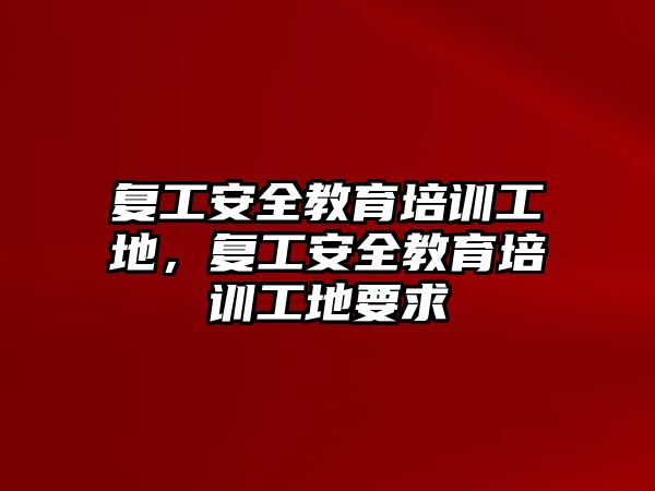 復工安全教育培訓工地，復工安全教育培訓工地要求