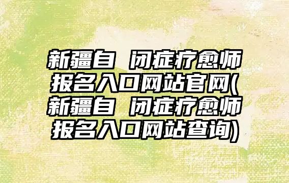 新疆自 閉癥療愈師報(bào)名入口網(wǎng)站官網(wǎng)(新疆自 閉癥療愈師報(bào)名入口網(wǎng)站查詢)