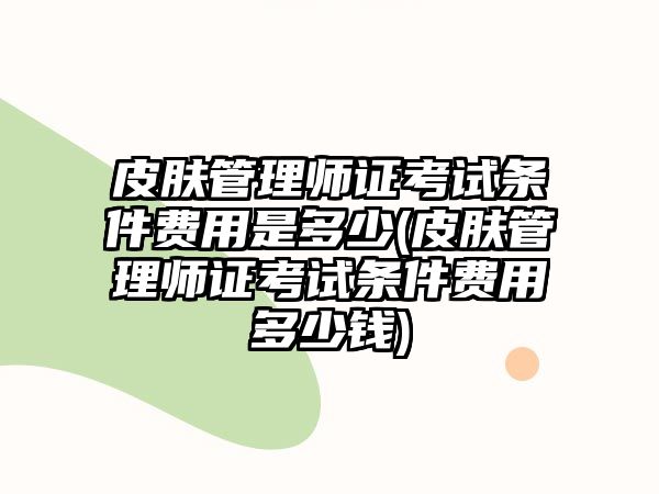 皮膚管理師證考試條件費(fèi)用是多少(皮膚管理師證考試條件費(fèi)用多少錢)