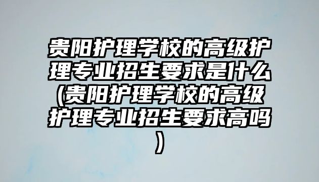 貴陽護理學校的高級護理專業(yè)招生要求是什么(貴陽護理學校的高級護理專業(yè)招生要求高嗎)