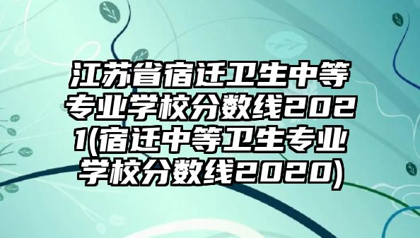 江蘇省宿遷衛(wèi)生中等專業(yè)學校分數(shù)線2021(宿遷中等衛(wèi)生專業(yè)學校分數(shù)線2020)