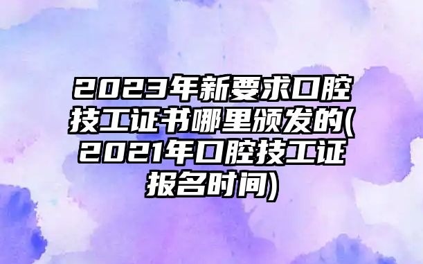 2023年新要求口腔技工證書哪里頒發(fā)的(2021年口腔技工證報名時間)