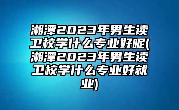 湘潭2023年男生讀衛(wèi)校學什么專業(yè)好呢(湘潭2023年男生讀衛(wèi)校學什么專業(yè)好就業(yè))