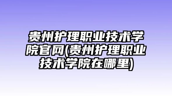 貴州護理職業(yè)技術(shù)學院官網(wǎng)(貴州護理職業(yè)技術(shù)學院在哪里)