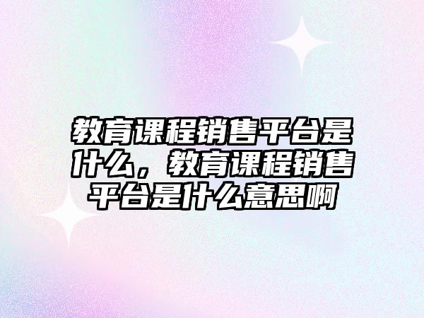 教育課程銷售平臺是什么，教育課程銷售平臺是什么意思啊