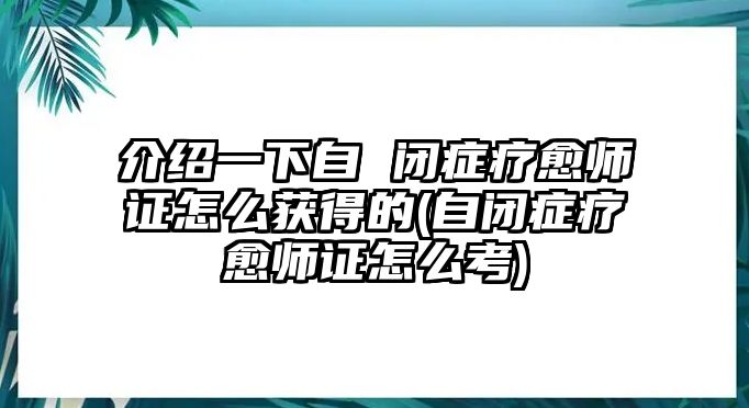 介紹一下自 閉癥療愈師證怎么獲得的(自閉癥療愈師證怎么考)