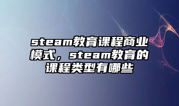 steam教育課程商業(yè)模式，steam教育的課程類型有哪些