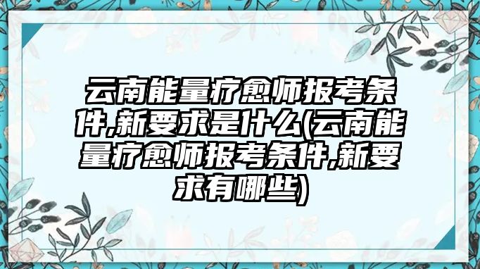 云南能量療愈師報(bào)考條件,新要求是什么(云南能量療愈師報(bào)考條件,新要求有哪些)