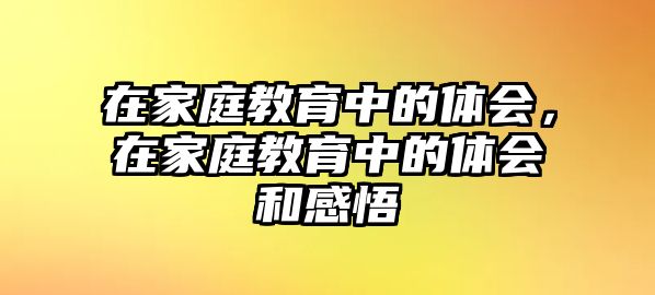 在家庭教育中的體會(huì)，在家庭教育中的體會(huì)和感悟