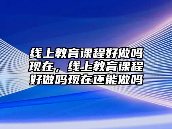 線上教育課程好做嗎現(xiàn)在，線上教育課程好做嗎現(xiàn)在還能做嗎