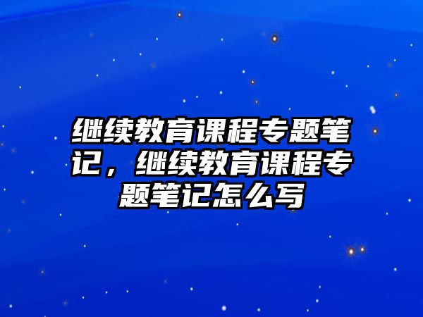 繼續(xù)教育課程專題筆記，繼續(xù)教育課程專題筆記怎么寫