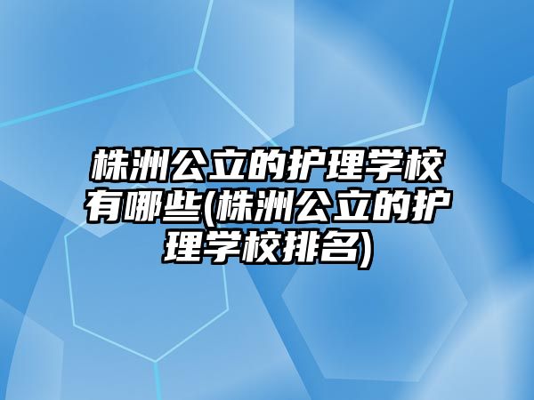 株洲公立的護(hù)理學(xué)校有哪些(株洲公立的護(hù)理學(xué)校排名)