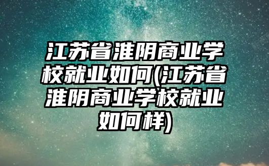 江蘇省淮陰商業(yè)學(xué)校就業(yè)如何(江蘇省淮陰商業(yè)學(xué)校就業(yè)如何樣)