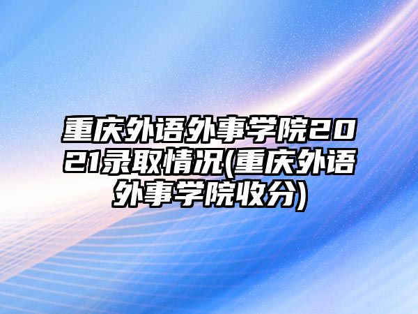 重慶外語外事學院2021錄取情況(重慶外語外事學院收分)