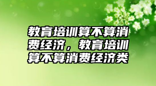 教育培訓算不算消費經(jīng)濟，教育培訓算不算消費經(jīng)濟類