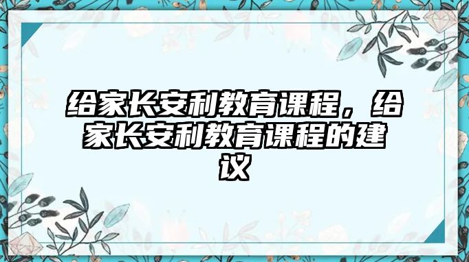 給家長(zhǎng)安利教育課程，給家長(zhǎng)安利教育課程的建議