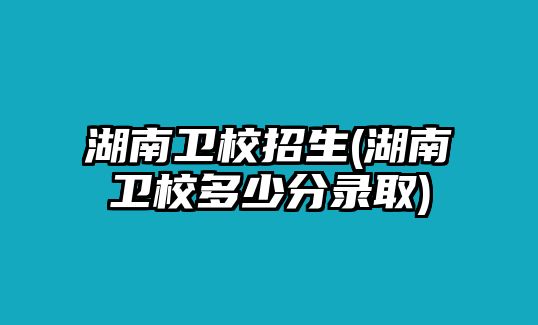 湖南衛(wèi)校招生(湖南衛(wèi)校多少分錄取)