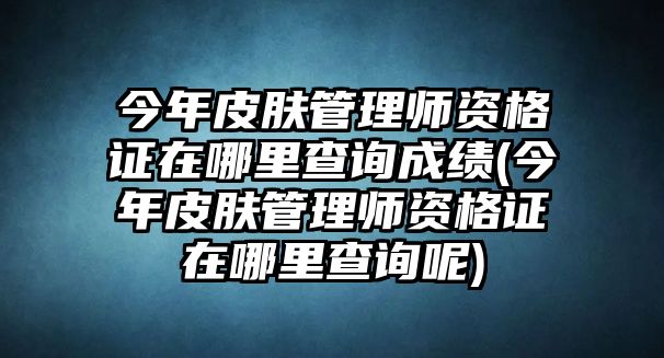 今年皮膚管理師資格證在哪里查詢成績(今年皮膚管理師資格證在哪里查詢呢)