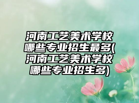 河南工藝美術(shù)學(xué)校哪些專業(yè)招生最多(河南工藝美術(shù)學(xué)校哪些專業(yè)招生多)