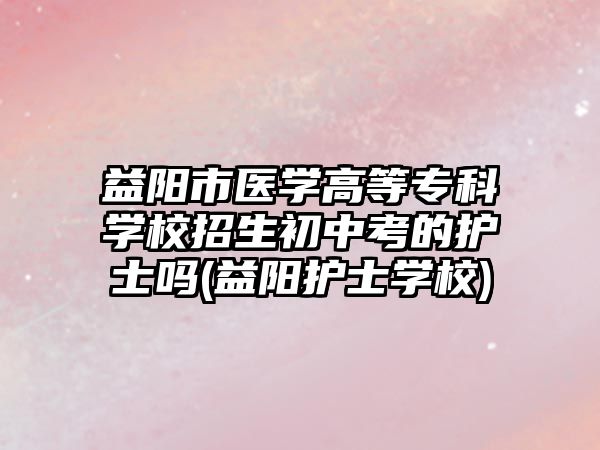 益陽市醫(yī)學高等專科學校招生初中考的護士嗎(益陽護士學校)