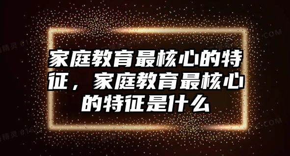 家庭教育最核心的特征，家庭教育最核心的特征是什么