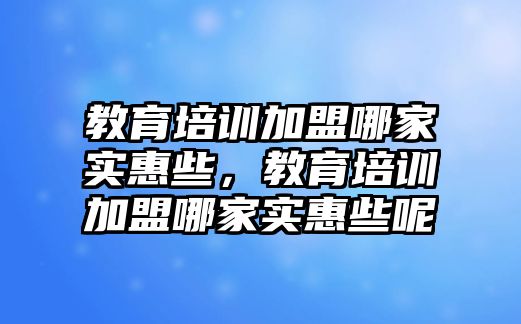 教育培訓(xùn)加盟哪家實(shí)惠些，教育培訓(xùn)加盟哪家實(shí)惠些呢