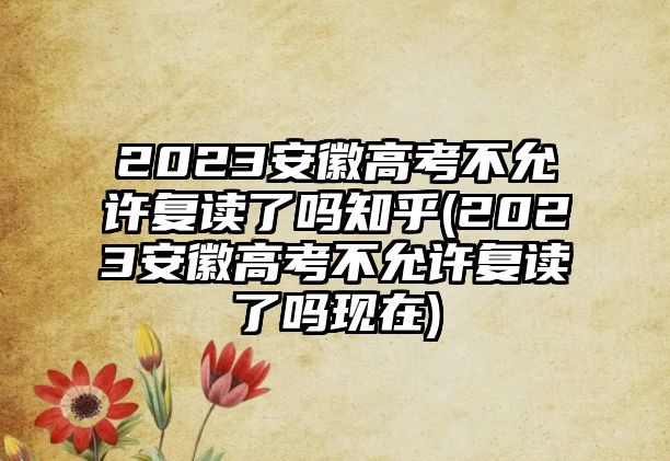 2023安徽高考不允許復(fù)讀了嗎知乎(2023安徽高考不允許復(fù)讀了嗎現(xiàn)在)