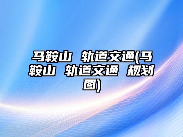 馬鞍山 軌道交通(馬鞍山 軌道交通 規(guī)劃圖)