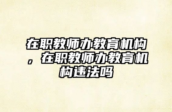 在職教師辦教育機(jī)構(gòu)，在職教師辦教育機(jī)構(gòu)違法嗎