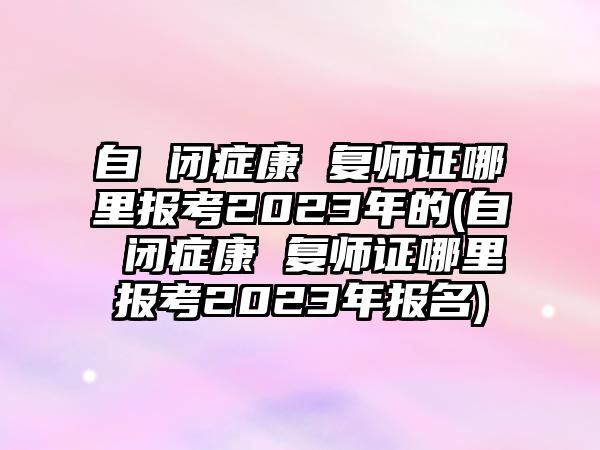 自 閉癥康 復(fù)師證哪里報(bào)考2023年的(自 閉癥康 復(fù)師證哪里報(bào)考2023年報(bào)名)