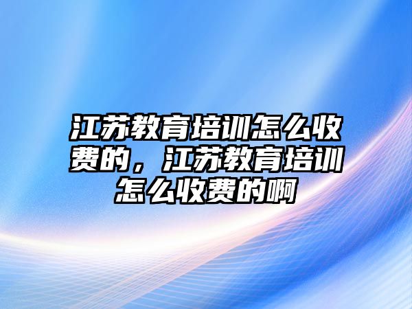 江蘇教育培訓(xùn)怎么收費(fèi)的，江蘇教育培訓(xùn)怎么收費(fèi)的啊