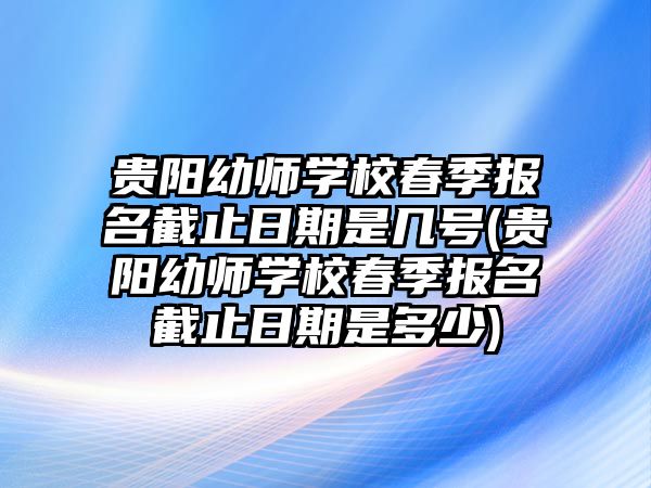 貴陽幼師學(xué)校春季報(bào)名截止日期是幾號(hào)(貴陽幼師學(xué)校春季報(bào)名截止日期是多少)