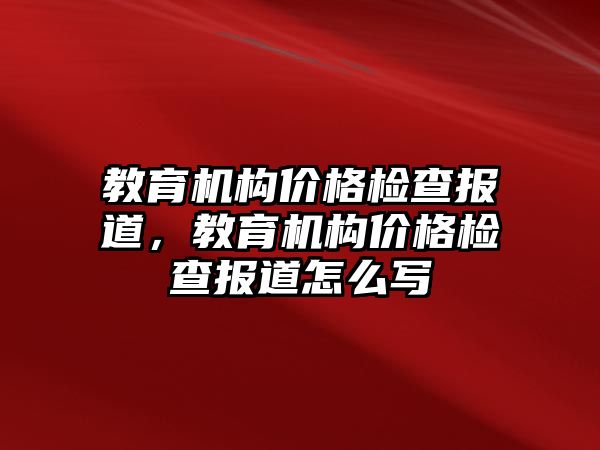 教育機構(gòu)價格檢查報道，教育機構(gòu)價格檢查報道怎么寫