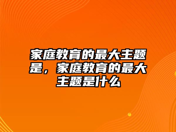 家庭教育的最大主題是，家庭教育的最大主題是什么