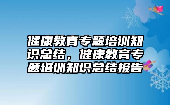 健康教育專題培訓(xùn)知識總結(jié)，健康教育專題培訓(xùn)知識總結(jié)報告