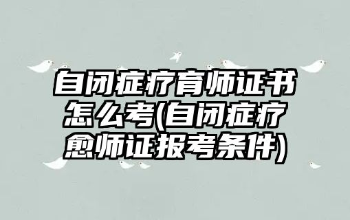 自閉癥療育師證書(shū)怎么考(自閉癥療愈師證報(bào)考條件)