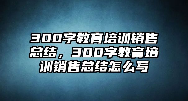 300字教育培訓銷售總結(jié)，300字教育培訓銷售總結(jié)怎么寫