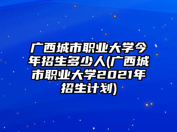 廣西城市職業(yè)大學今年招生多少人(廣西城市職業(yè)大學2021年招生計劃)