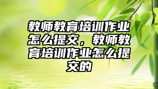 教師教育培訓(xùn)作業(yè)怎么提交，教師教育培訓(xùn)作業(yè)怎么提交的