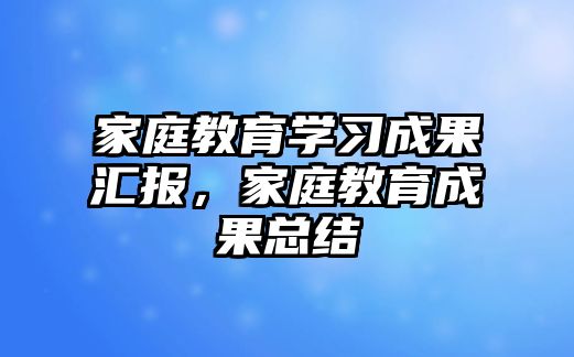 家庭教育學習成果匯報，家庭教育成果總結(jié)