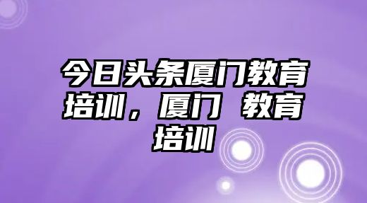 今日頭條廈門教育培訓(xùn)，廈門 教育培訓(xùn)