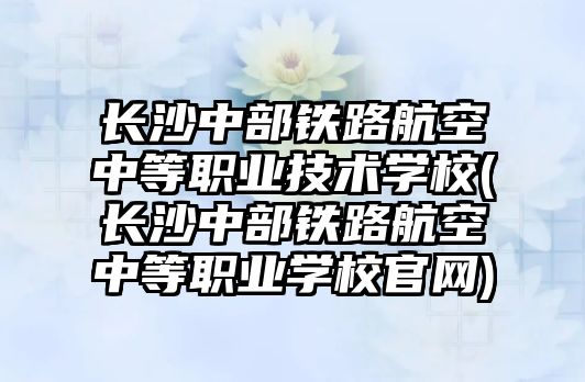 長沙中部鐵路航空中等職業(yè)技術(shù)學校(長沙中部鐵路航空中等職業(yè)學校官網(wǎng))