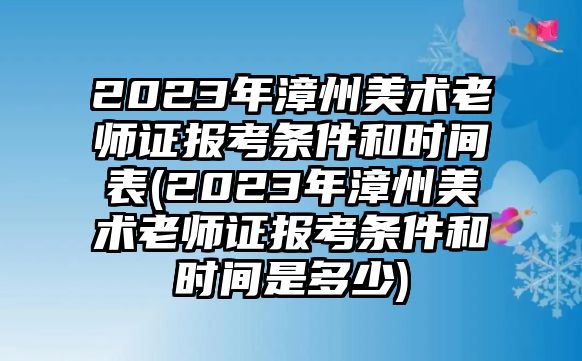 2023年漳州美術(shù)老師證報(bào)考條件和時(shí)間表(2023年漳州美術(shù)老師證報(bào)考條件和時(shí)間是多少)