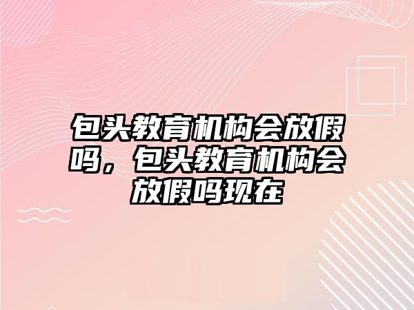 包頭教育機構(gòu)會放假嗎，包頭教育機構(gòu)會放假嗎現(xiàn)在