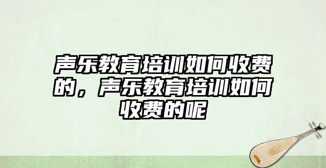 聲樂教育培訓如何收費的，聲樂教育培訓如何收費的呢