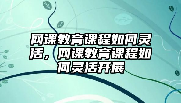 網(wǎng)課教育課程如何靈活，網(wǎng)課教育課程如何靈活開展